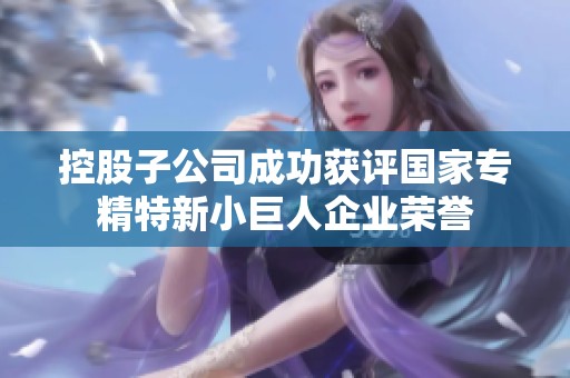 控股子公司成功获评国家专精特新小巨人企业荣誉