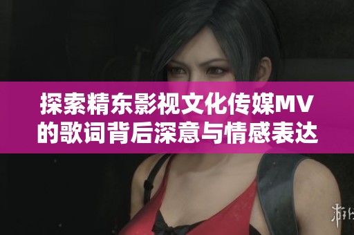 探索精东影视文化传媒MV的歌词背后深意与情感表达