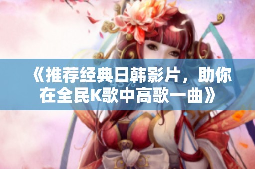 《推荐经典日韩影片，助你在全民K歌中高歌一曲》
