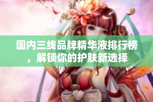 国内三线品牌精华液排行榜，解锁你的护肤新选择