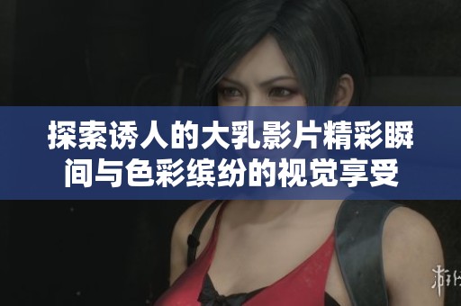 探索诱人的大乳影片精彩瞬间与色彩缤纷的视觉享受