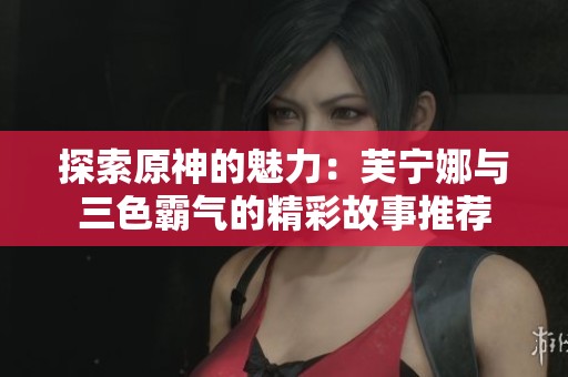 探索原神的魅力：芙宁娜与三色霸气的精彩故事推荐