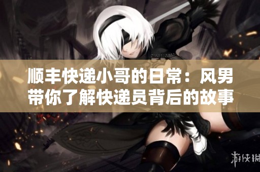 顺丰快递小哥的日常：风男带你了解快递员背后的故事