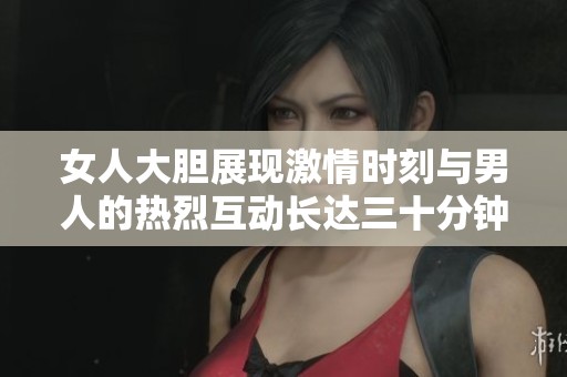女人大胆展现激情时刻与男人的热烈互动长达三十分钟