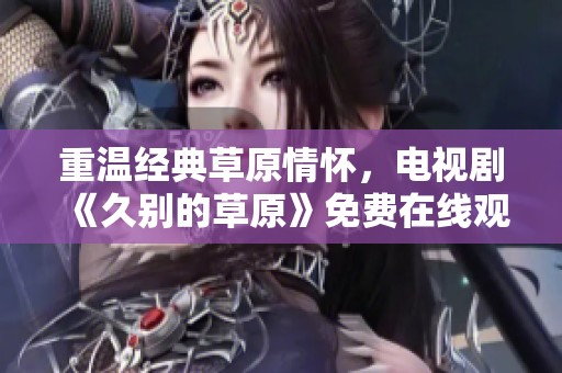 重温经典草原情怀，电视剧《久别的草原》免费在线观看指南