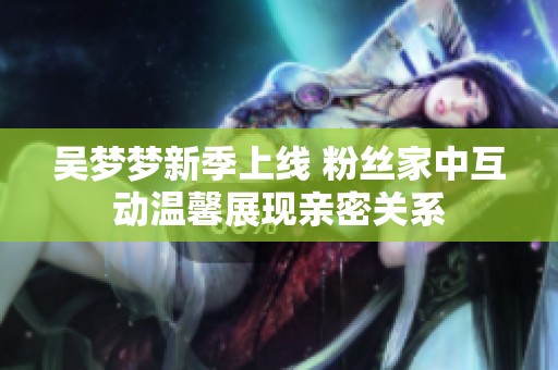 吴梦梦新季上线 粉丝家中互动温馨展现亲密关系