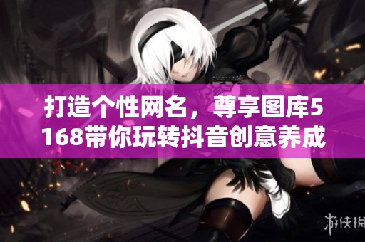 打造个性网名，尊享图库5168带你玩转抖音创意养成