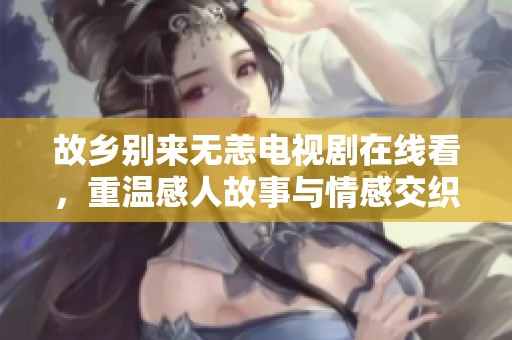 故乡别来无恙电视剧在线看，重温感人故事与情感交织