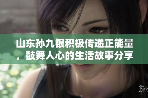 山东孙九银积极传递正能量，鼓舞人心的生活故事分享
