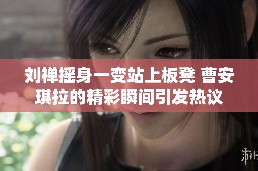 刘禅摇身一变站上板凳 曹安琪拉的精彩瞬间引发热议