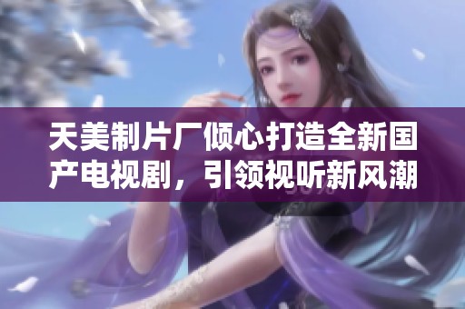 天美制片厂倾心打造全新国产电视剧，引领视听新风潮