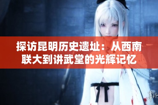 探访昆明历史遗址：从西南联大到讲武堂的光辉记忆