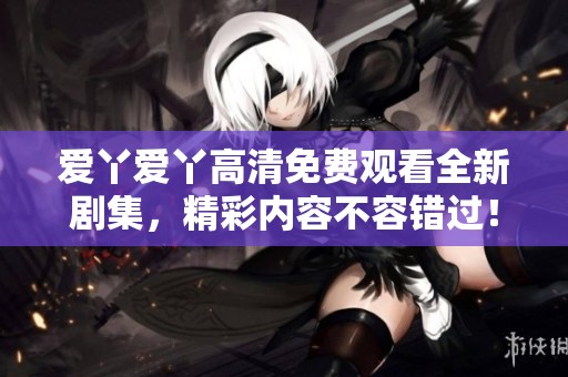 爱丫爱丫高清免费观看全新剧集，精彩内容不容错过！