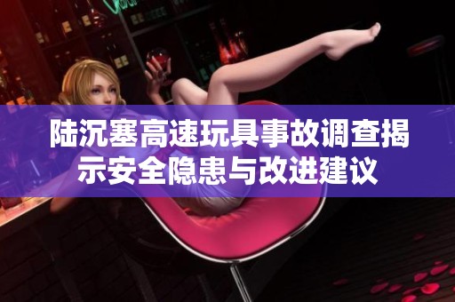 陆沉塞高速玩具事故调查揭示安全隐患与改进建议