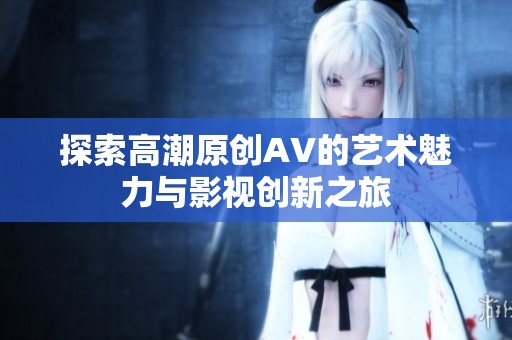 探索高潮原创AV的艺术魅力与影视创新之旅