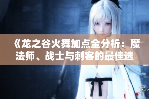 《龙之谷火舞加点全分析：魔法师、战士与刺客的最佳选择》
