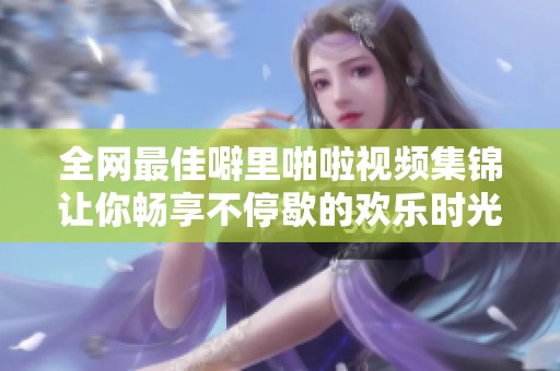 全网最佳噼里啪啦视频集锦让你畅享不停歇的欢乐时光