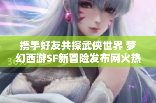 携手好友共探武侠世界 梦幻西游SF新冒险发布网火热推荐