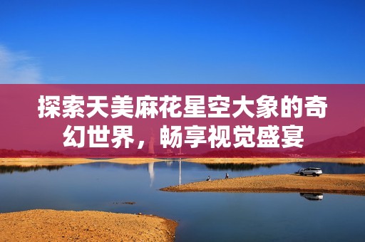 探索天美麻花星空大象的奇幻世界，畅享视觉盛宴