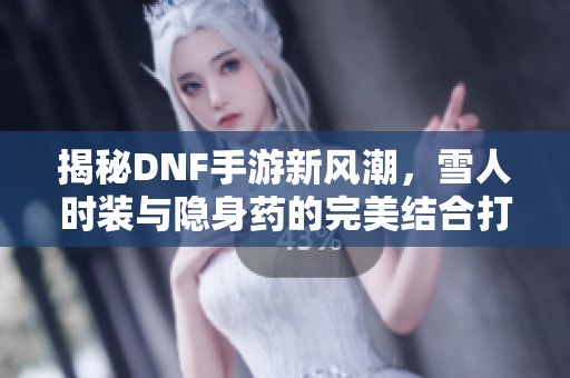 揭秘DNF手游新风潮，雪人时装与隐身药的完美结合打造无敌隐形方案