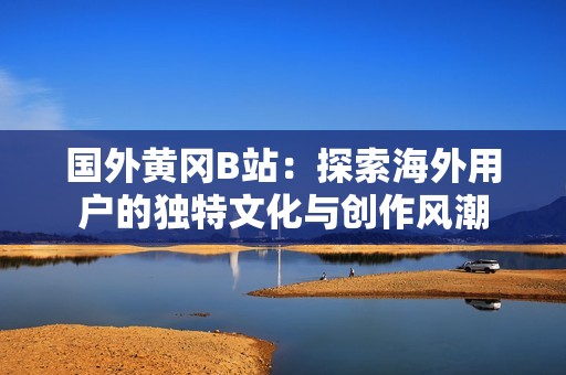 国外黄冈B站：探索海外用户的独特文化与创作风潮