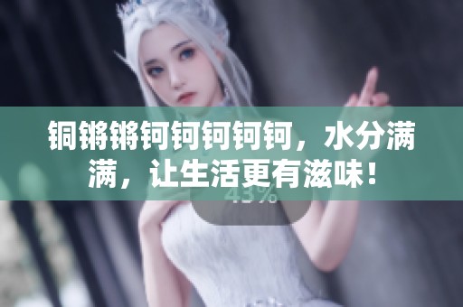 铜锵锵钶钶钶钶钶，水分满满，让生活更有滋味！
