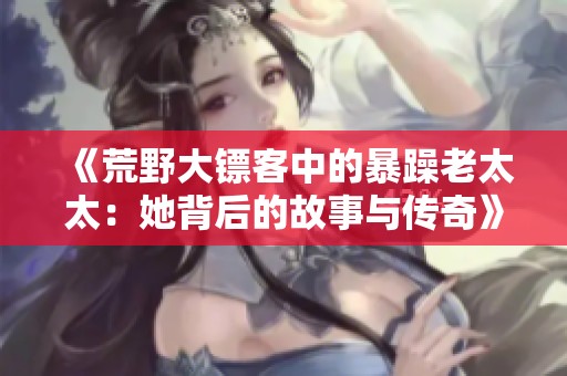 《荒野大镖客中的暴躁老太太：她背后的故事与传奇》