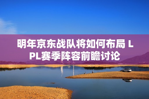 明年京东战队将如何布局 LPL赛季阵容前瞻讨论