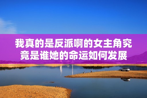 我真的是反派啊的女主角究竟是谁她的命运如何发展
