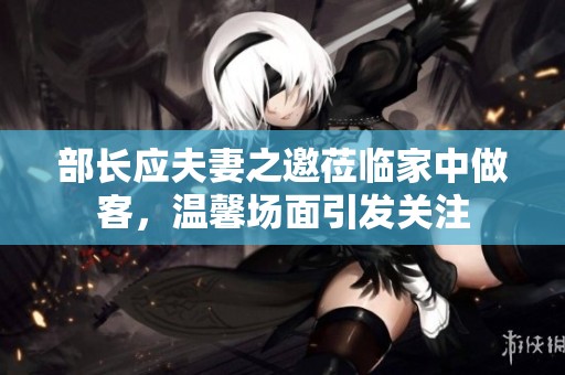 部长应夫妻之邀莅临家中做客，温馨场面引发关注