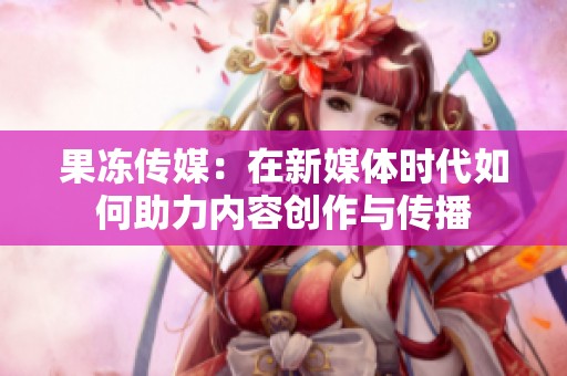 果冻传媒：在新媒体时代如何助力内容创作与传播