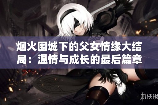 烟火围城下的父女情缘大结局：温情与成长的最后篇章
