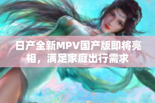 日产全新MPV国产版即将亮相，满足家庭出行需求
