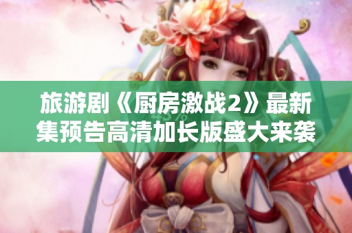 旅游剧《厨房激战2》最新集预告高清加长版盛大来袭！