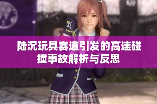 陆沉玩具赛道引发的高速碰撞事故解析与反思