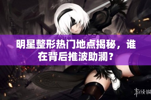 明星整形热门地点揭秘，谁在背后推波助澜？
