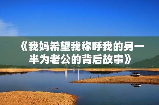 《我妈希望我称呼我的另一半为老公的背后故事》