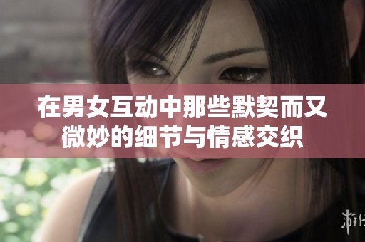 在男女互动中那些默契而又微妙的细节与情感交织
