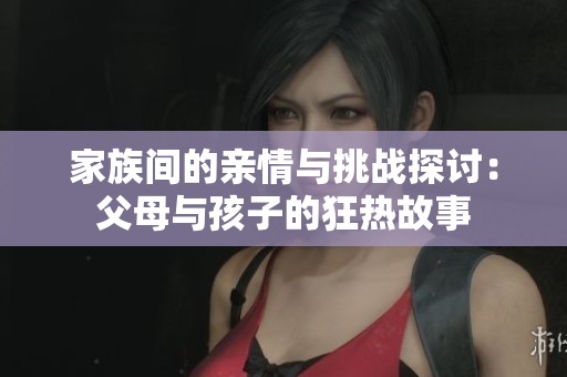 家族间的亲情与挑战探讨：父母与孩子的狂热故事
