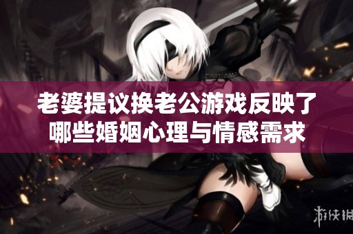老婆提议换老公游戏反映了哪些婚姻心理与情感需求