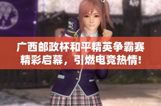 广西邮政杯和平精英争霸赛精彩启幕，引燃电竞热情!
