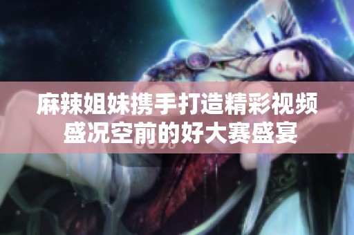 麻辣姐妹携手打造精彩视频 盛况空前的好大赛盛宴