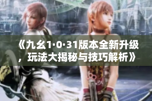 《九幺1·0·31版本全新升级，玩法大揭秘与技巧解析》