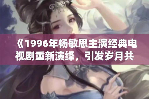 《1996年杨敏思主演经典电视剧重新演绎，引发岁月共鸣》