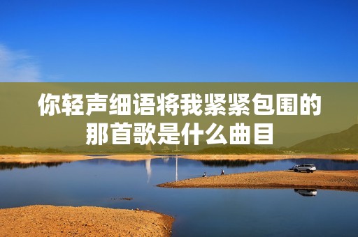 你轻声细语将我紧紧包围的那首歌是什么曲目
