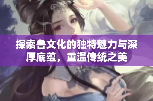 探索鲁文化的独特魅力与深厚底蕴，重温传统之美