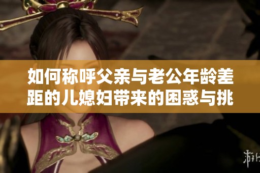 如何称呼父亲与老公年龄差距的儿媳妇带来的困惑与挑战