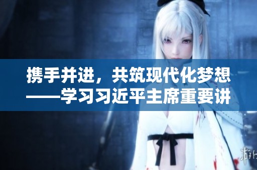 携手并进，共筑现代化梦想——学习习近平主席重要讲话精神