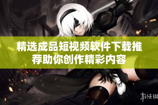 精选成品短视频软件下载推荐助你创作精彩内容