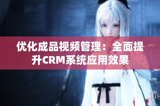优化成品视频管理：全面提升CRM系统应用效果